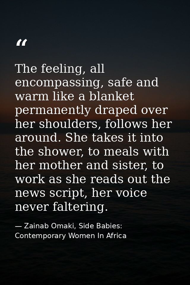 The feeling, all encompassing, safe and warm like a blanket permanently draped over her shoulders, follows her around. S — Zainab Omaki, Side Babies: Contemporary Women In Africa