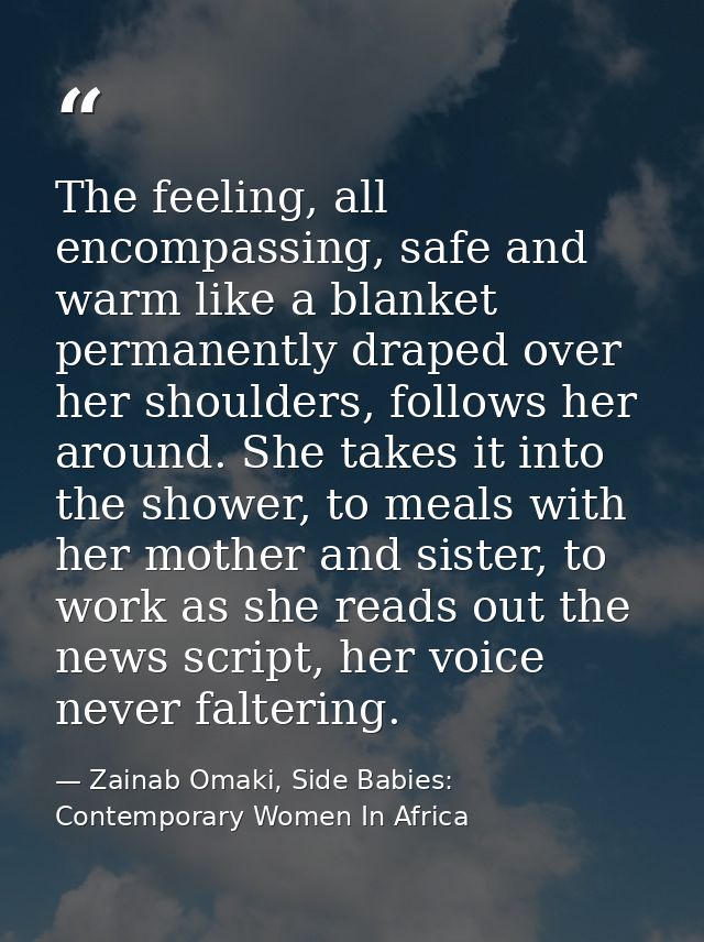 The feeling, all encompassing, safe and warm like a blanket permanently draped over her shoulders, follows her around. S — Zainab Omaki, Side Babies: Contemporary Women In Africa