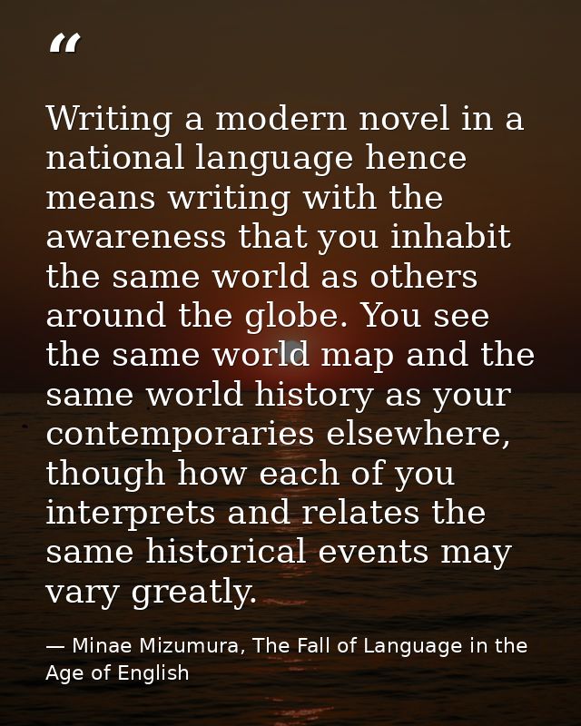 Writing a modern novel in a national language hence means writing with the awareness that you inhabit the same world as  — Minae Mizumura, The Fall of Language in the Age of English