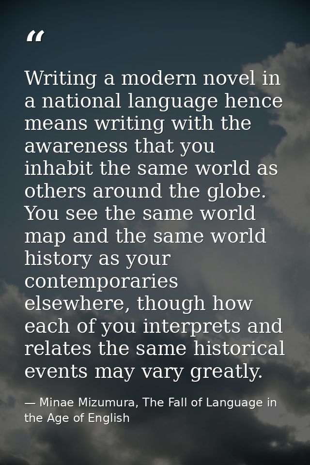Writing a modern novel in a national language hence means writing with the awareness that you inhabit the same world as  — Minae Mizumura, The Fall of Language in the Age of English
