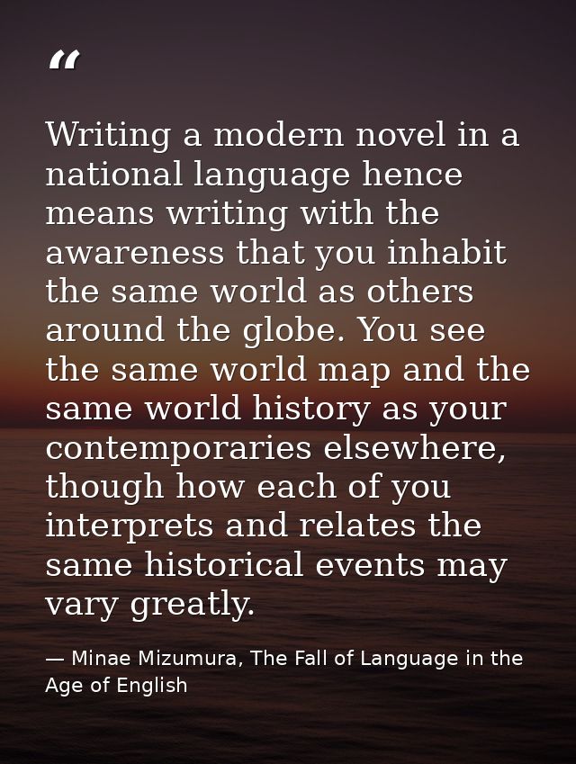 Writing a modern novel in a national language hence means writing with the awareness that you inhabit the same world as  — Minae Mizumura, The Fall of Language in the Age of English