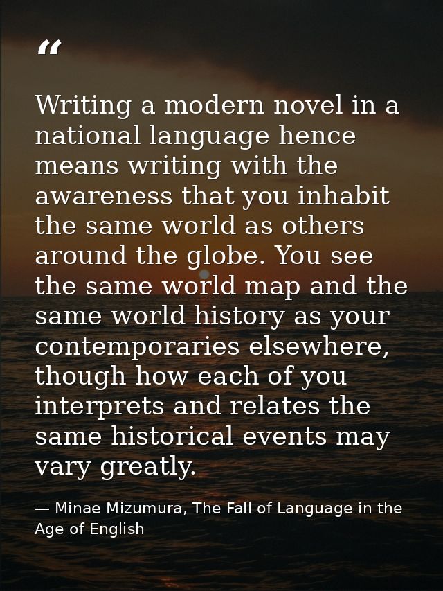 Writing a modern novel in a national language hence means writing with the awareness that you inhabit the same world as  — Minae Mizumura, The Fall of Language in the Age of English