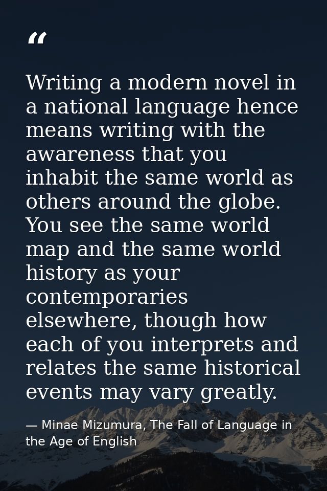 Writing a modern novel in a national language hence means writing with the awareness that you inhabit the same world as  — Minae Mizumura, The Fall of Language in the Age of English