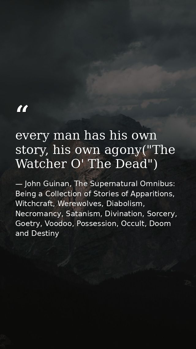every man has his own story, his own agony("The Watcher O' The Dead") — John Guinan, The Supernatural Omnibus: Being a Collection of Stories of Apparitions, Witchcraft, Werewolves, Diabolism, Necromancy, Satanism, Divination, Sorcery, Goetry, Voodoo, Possession, Occult, Doom and Destiny