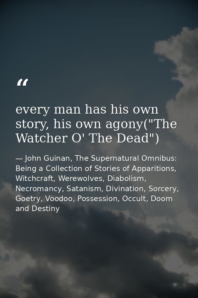 every man has his own story, his own agony("The Watcher O' The Dead") — John Guinan, The Supernatural Omnibus: Being a Collection of Stories of Apparitions, Witchcraft, Werewolves, Diabolism, Necromancy, Satanism, Divination, Sorcery, Goetry, Voodoo, Possession, Occult, Doom and Destiny