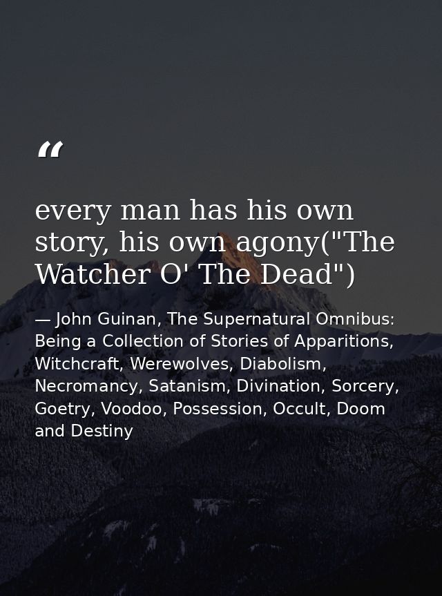 every man has his own story, his own agony("The Watcher O' The Dead") — John Guinan, The Supernatural Omnibus: Being a Collection of Stories of Apparitions, Witchcraft, Werewolves, Diabolism, Necromancy, Satanism, Divination, Sorcery, Goetry, Voodoo, Possession, Occult, Doom and Destiny