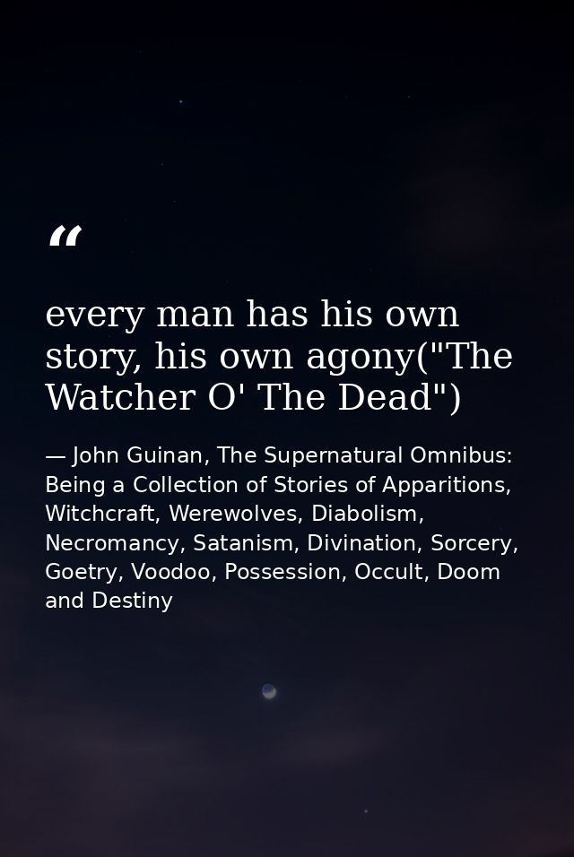 every man has his own story, his own agony("The Watcher O' The Dead") — John Guinan, The Supernatural Omnibus: Being a Collection of Stories of Apparitions, Witchcraft, Werewolves, Diabolism, Necromancy, Satanism, Divination, Sorcery, Goetry, Voodoo, Possession, Occult, Doom and Destiny