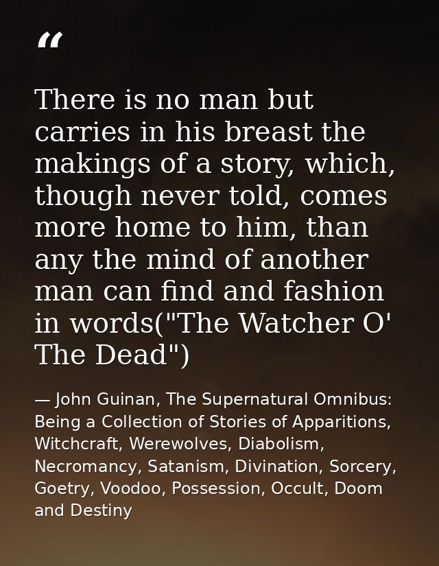There is no man but carries in his breast the makings of a story, which, though never told, comes more home to him, than — John Guinan, The Supernatural Omnibus: Being a Collection of Stories of Apparitions, Witchcraft, Werewolves, Diabolism, Necromancy, Satanism, Divination, Sorcery, Goetry, Voodoo, Possession, Occult, Doom and Destiny