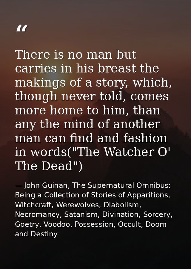 There is no man but carries in his breast the makings of a story, which, though never told, comes more home to him, than — John Guinan, The Supernatural Omnibus: Being a Collection of Stories of Apparitions, Witchcraft, Werewolves, Diabolism, Necromancy, Satanism, Divination, Sorcery, Goetry, Voodoo, Possession, Occult, Doom and Destiny