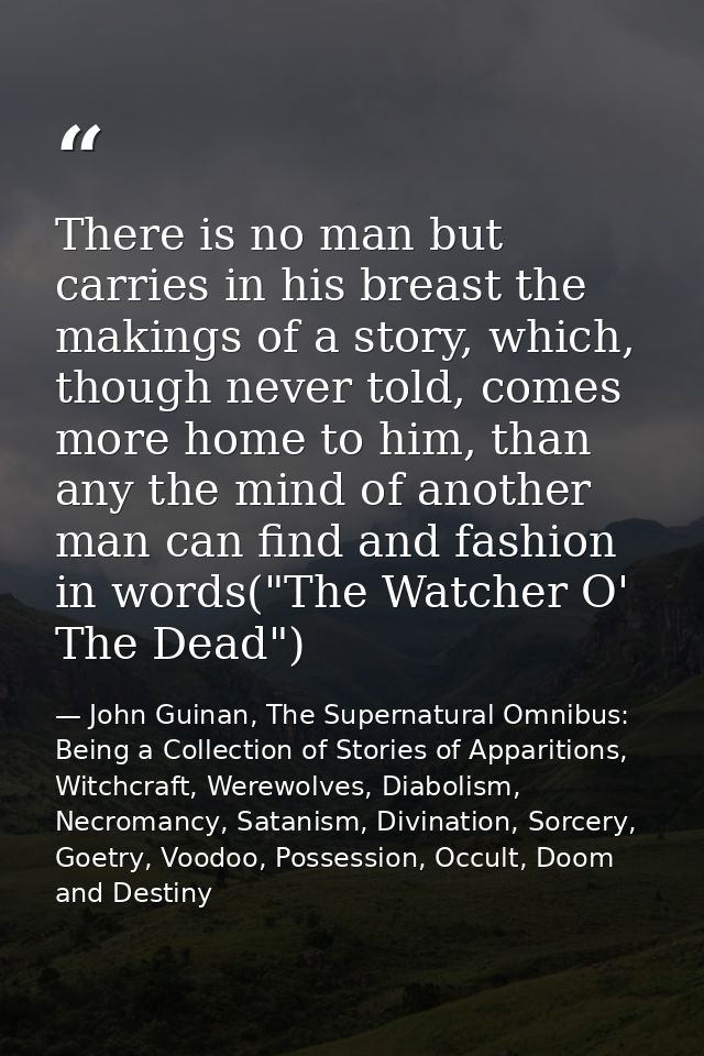 There is no man but carries in his breast the makings of a story, which, though never told, comes more home to him, than — John Guinan, The Supernatural Omnibus: Being a Collection of Stories of Apparitions, Witchcraft, Werewolves, Diabolism, Necromancy, Satanism, Divination, Sorcery, Goetry, Voodoo, Possession, Occult, Doom and Destiny