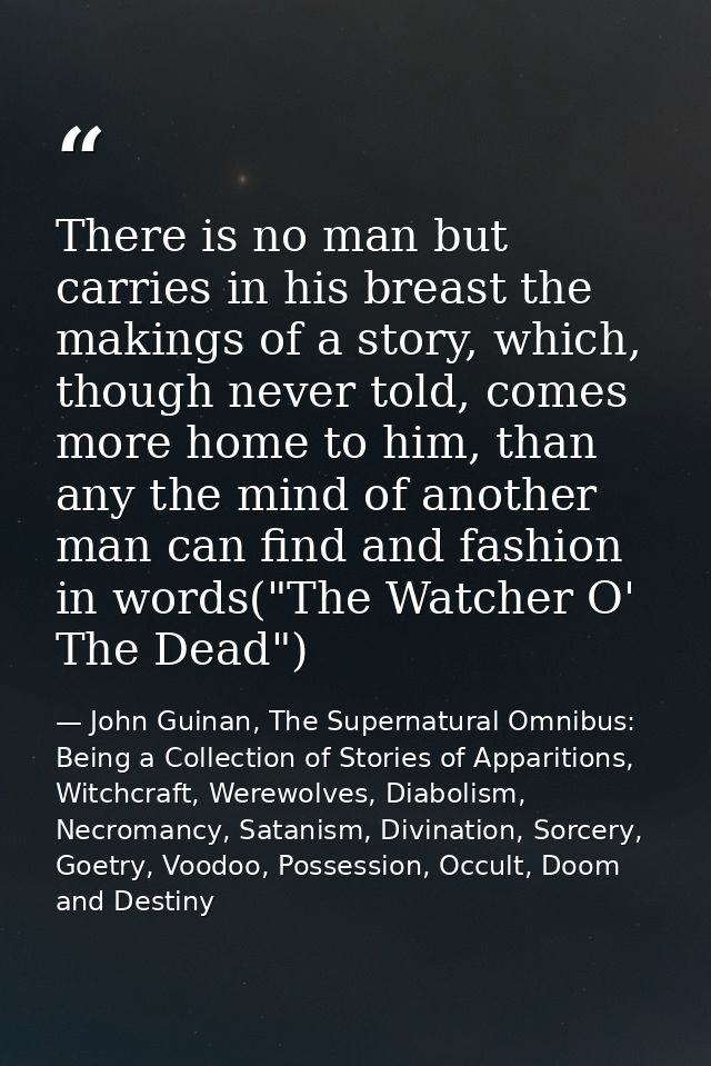 There is no man but carries in his breast the makings of a story, which, though never told, comes more home to him, than — John Guinan, The Supernatural Omnibus: Being a Collection of Stories of Apparitions, Witchcraft, Werewolves, Diabolism, Necromancy, Satanism, Divination, Sorcery, Goetry, Voodoo, Possession, Occult, Doom and Destiny