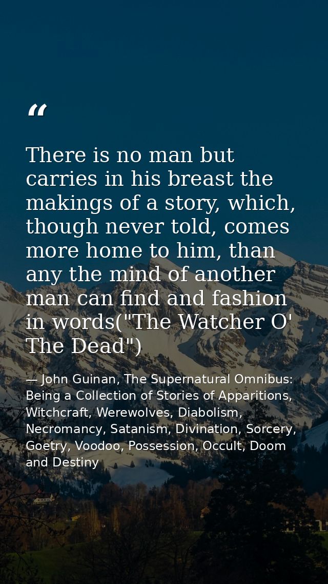 There is no man but carries in his breast the makings of a story, which, though never told, comes more home to him, than — John Guinan, The Supernatural Omnibus: Being a Collection of Stories of Apparitions, Witchcraft, Werewolves, Diabolism, Necromancy, Satanism, Divination, Sorcery, Goetry, Voodoo, Possession, Occult, Doom and Destiny
