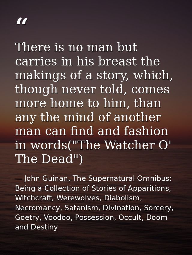 There is no man but carries in his breast the makings of a story, which, though never told, comes more home to him, than — John Guinan, The Supernatural Omnibus: Being a Collection of Stories of Apparitions, Witchcraft, Werewolves, Diabolism, Necromancy, Satanism, Divination, Sorcery, Goetry, Voodoo, Possession, Occult, Doom and Destiny