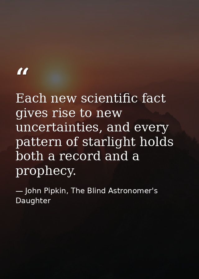 Each new scientific fact gives rise to new uncertainties, and every pattern of starlight holds both a record and a proph — John Pipkin, The Blind Astronomer's Daughter