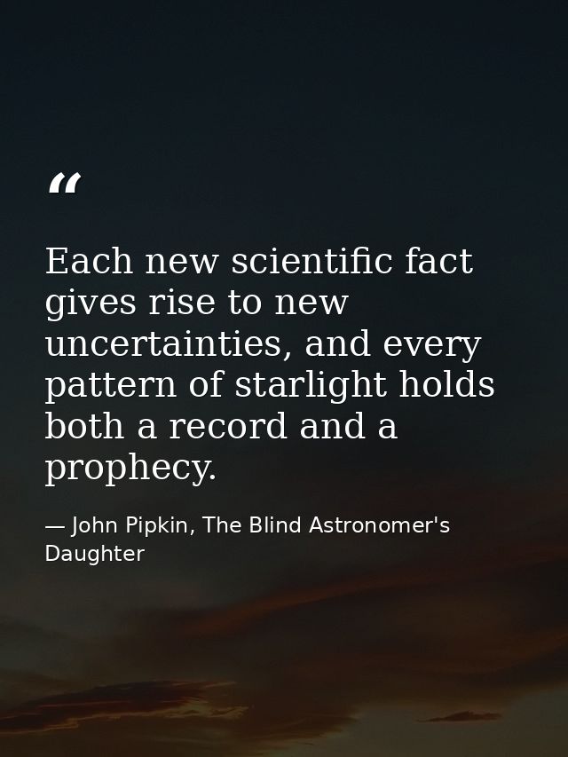 Each new scientific fact gives rise to new uncertainties, and every pattern of starlight holds both a record and a proph — John Pipkin, The Blind Astronomer's Daughter