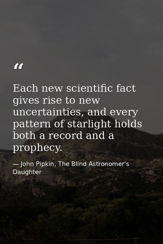 Each new scientific fact gives rise to new uncertainties, and every pattern of starlight holds both a record and a proph — John Pipkin, The Blind Astronomer's Daughter