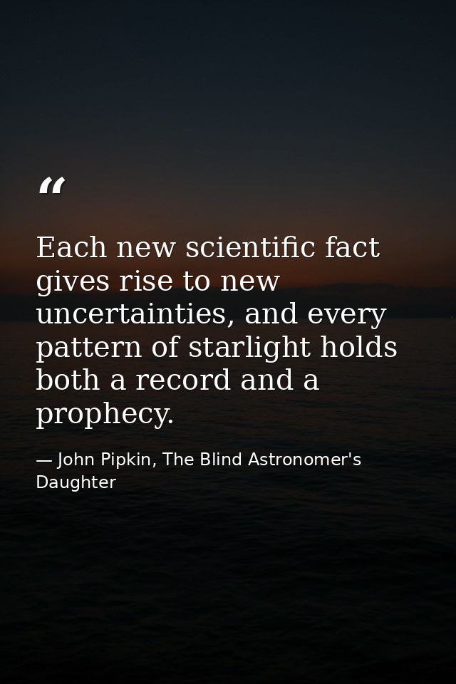 Each new scientific fact gives rise to new uncertainties, and every pattern of starlight holds both a record and a proph — John Pipkin, The Blind Astronomer's Daughter
