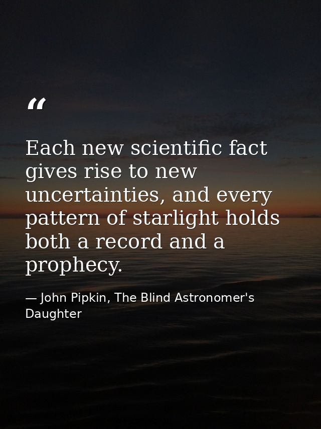 Each new scientific fact gives rise to new uncertainties, and every pattern of starlight holds both a record and a proph — John Pipkin, The Blind Astronomer's Daughter
