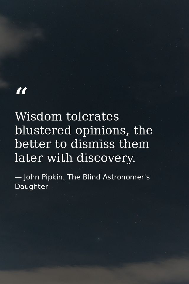 Wisdom tolerates blustered opinions, the better to dismiss them later with discovery. — John Pipkin, The Blind Astronomer's Daughter