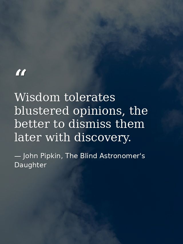 Wisdom tolerates blustered opinions, the better to dismiss them later with discovery. — John Pipkin, The Blind Astronomer's Daughter