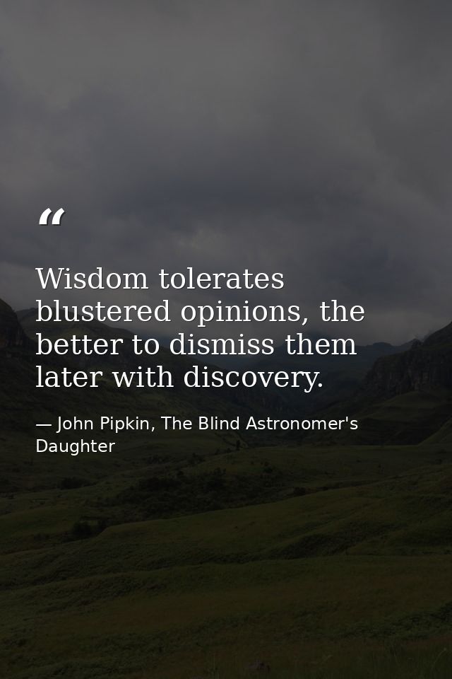 Wisdom tolerates blustered opinions, the better to dismiss them later with discovery. — John Pipkin, The Blind Astronomer's Daughter