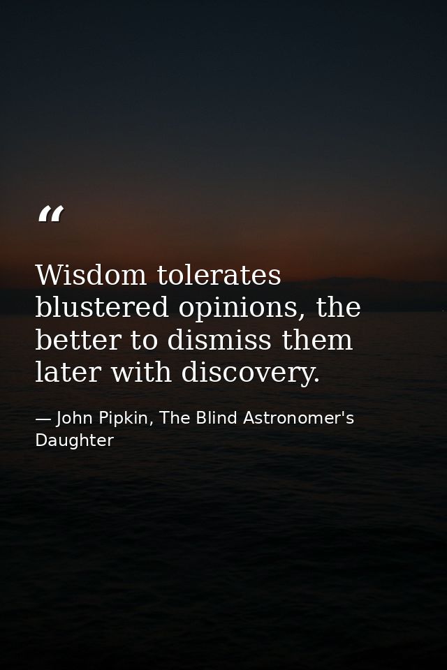 Wisdom tolerates blustered opinions, the better to dismiss them later with discovery. — John Pipkin, The Blind Astronomer's Daughter