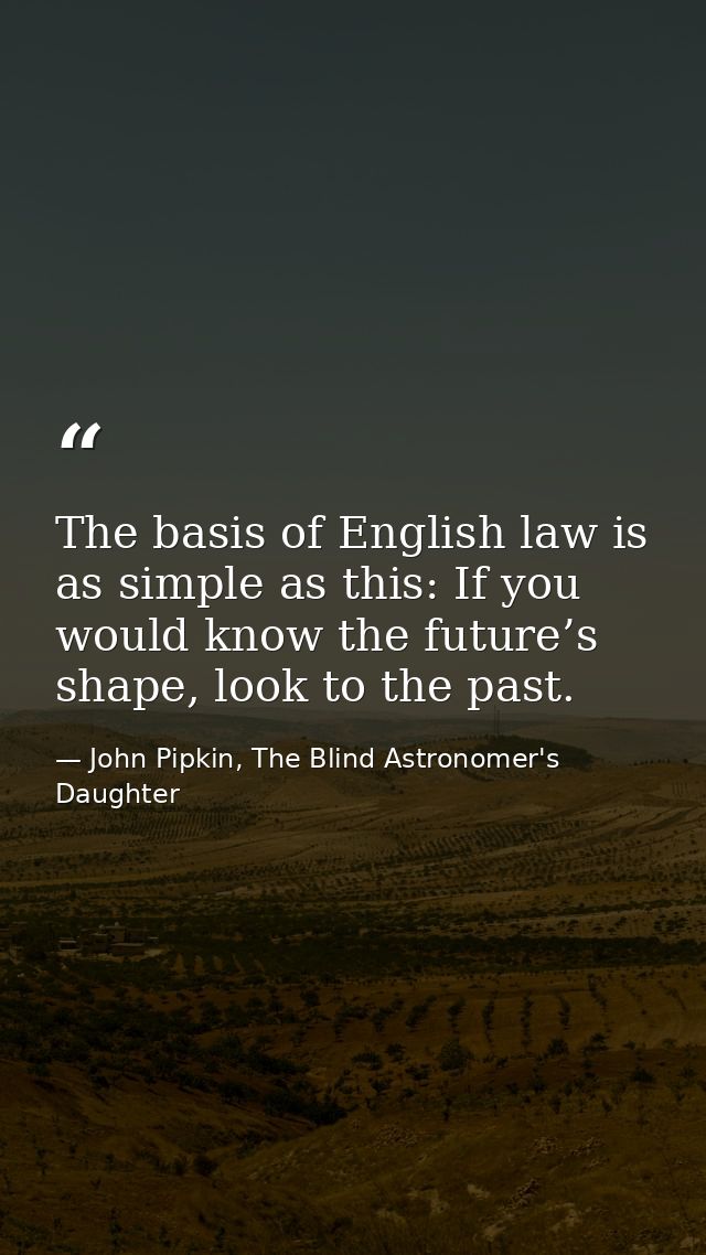 The basis of English law is as simple as this: If you would know the future’s shape, look to the past. — John Pipkin, The Blind Astronomer's Daughter