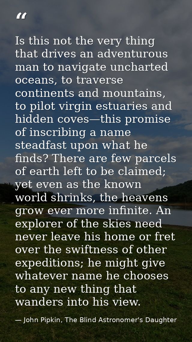 Is this not the very thing that drives an adventurous man to navigate uncharted oceans, to traverse continents and mount — John Pipkin, The Blind Astronomer's Daughter