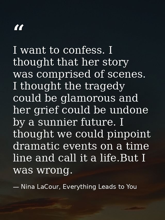 I want to confess. I thought that her story was comprised of scenes. I thought the tragedy could be glamorous and her gr — Nina LaCour, Everything Leads to You