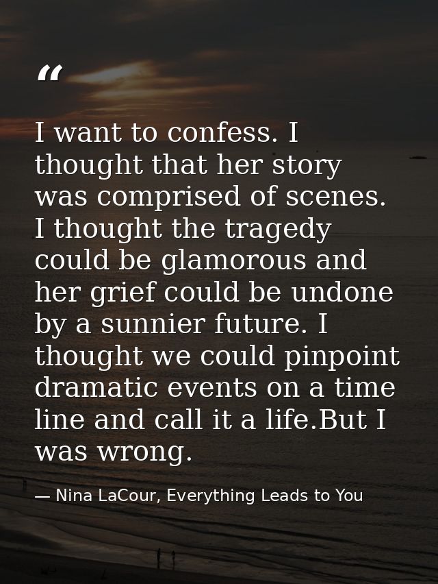 I want to confess. I thought that her story was comprised of scenes. I thought the tragedy could be glamorous and her gr — Nina LaCour, Everything Leads to You