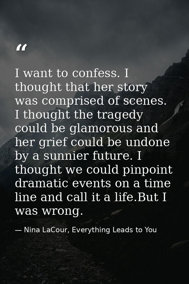 I want to confess. I thought that her story was comprised of scenes. I thought the tragedy could be glamorous and her gr — Nina LaCour, Everything Leads to You