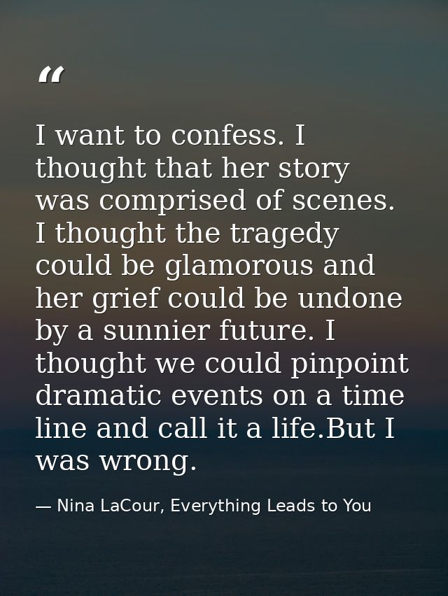 I want to confess. I thought that her story was comprised of scenes. I thought the tragedy could be glamorous and her gr — Nina LaCour, Everything Leads to You