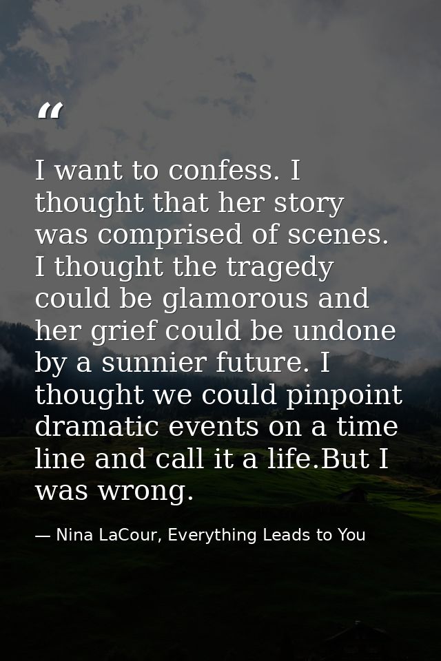 I want to confess. I thought that her story was comprised of scenes. I thought the tragedy could be glamorous and her gr — Nina LaCour, Everything Leads to You