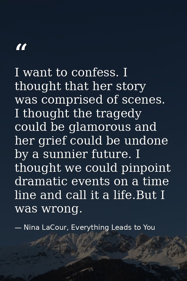 I want to confess. I thought that her story was comprised of scenes. I thought the tragedy could be glamorous and her gr — Nina LaCour, Everything Leads to You