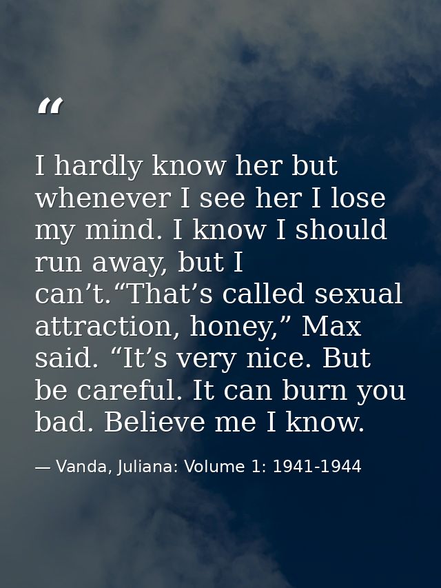 I hardly know her but whenever I see her I lose my mind. I know I should run away, but I can’t.“That’s called sexual att — Vanda, Juliana: Volume 1: 1941-1944