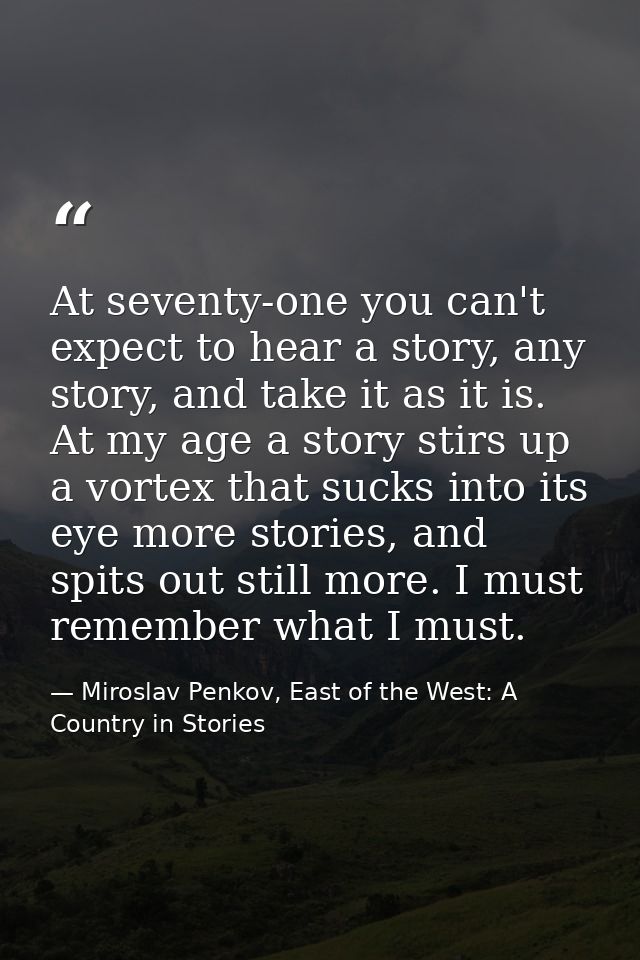 At seventy-one you can't expect to hear a story, any story, and take it as it is. At my age a story stirs up a vortex th — Miroslav Penkov, East of the West: A Country in Stories