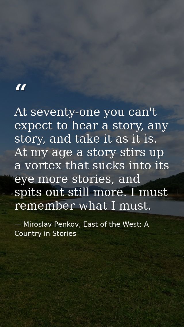 At seventy-one you can't expect to hear a story, any story, and take it as it is. At my age a story stirs up a vortex th — Miroslav Penkov, East of the West: A Country in Stories