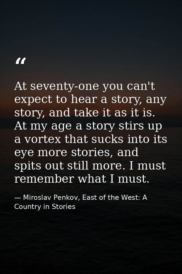 At seventy-one you can't expect to hear a story, any story, and take it as it is. At my age a story stirs up a vortex th — Miroslav Penkov, East of the West: A Country in Stories