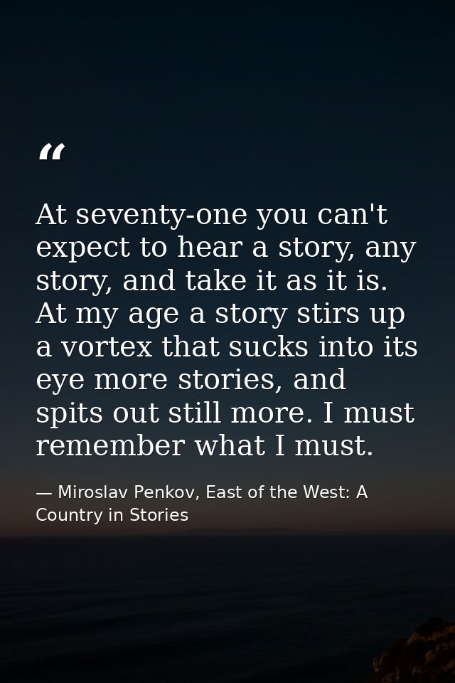 At seventy-one you can't expect to hear a story, any story, and take it as it is. At my age a story stirs up a vortex th — Miroslav Penkov, East of the West: A Country in Stories