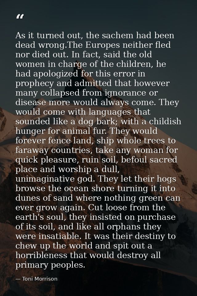 As it turned out, the sachem had been dead wrong.The Europes neither fled nor died out. In fact, said the old women in c — Toni Morrison