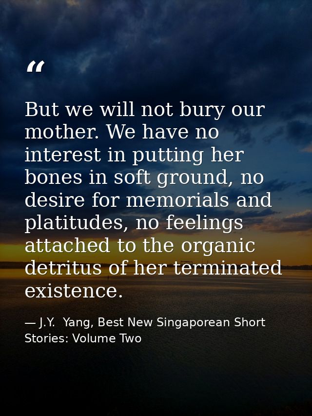 But we will not bury our mother. We have no interest in putting her bones in soft ground, no desire for memorials and pl — J.Y.  Yang, Best New Singaporean Short Stories: Volume Two