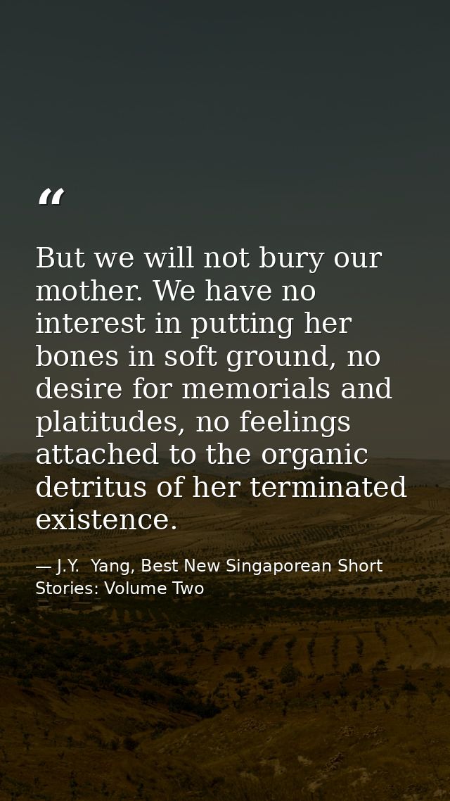 But we will not bury our mother. We have no interest in putting her bones in soft ground, no desire for memorials and pl — J.Y.  Yang, Best New Singaporean Short Stories: Volume Two