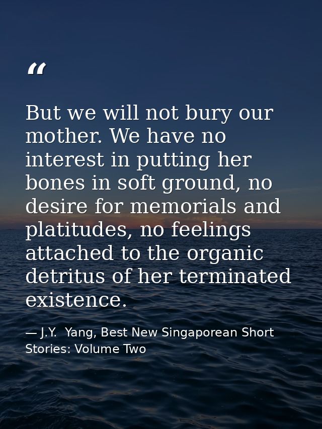 But we will not bury our mother. We have no interest in putting her bones in soft ground, no desire for memorials and pl — J.Y.  Yang, Best New Singaporean Short Stories: Volume Two