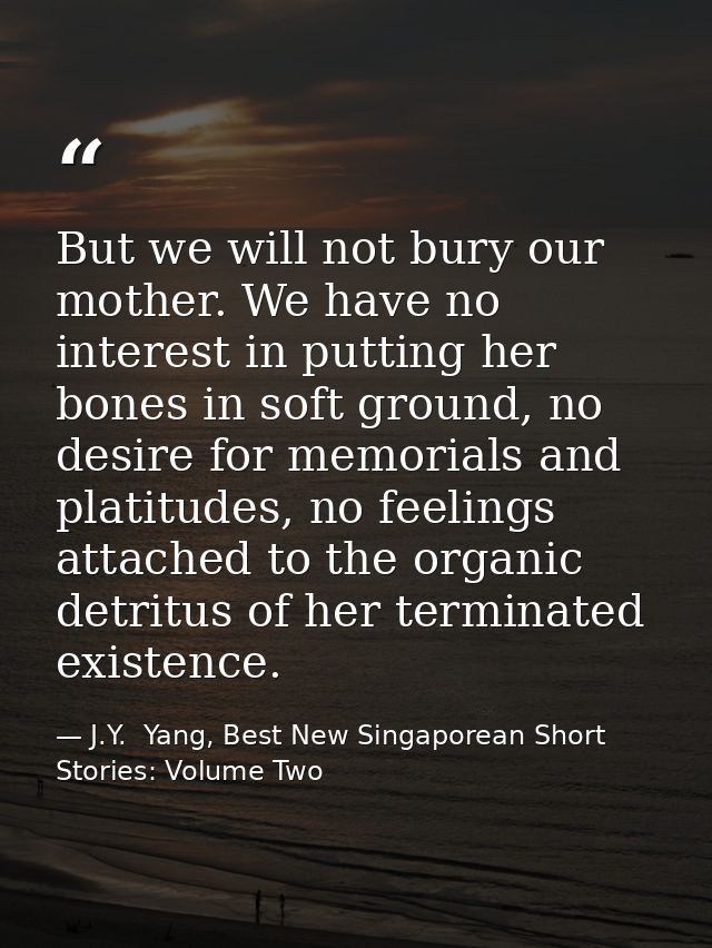 But we will not bury our mother. We have no interest in putting her bones in soft ground, no desire for memorials and pl — J.Y.  Yang, Best New Singaporean Short Stories: Volume Two