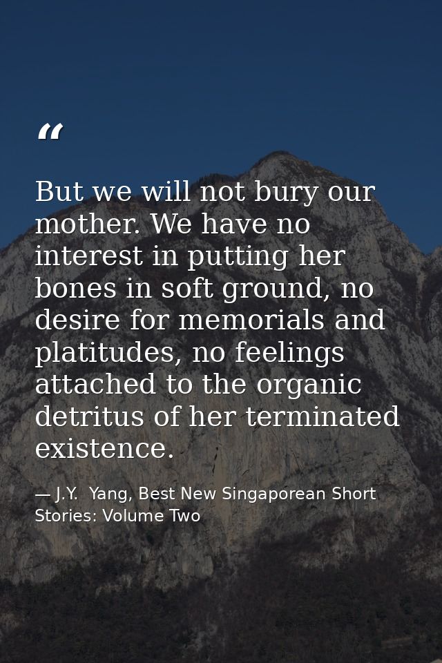 But we will not bury our mother. We have no interest in putting her bones in soft ground, no desire for memorials and pl — J.Y.  Yang, Best New Singaporean Short Stories: Volume Two