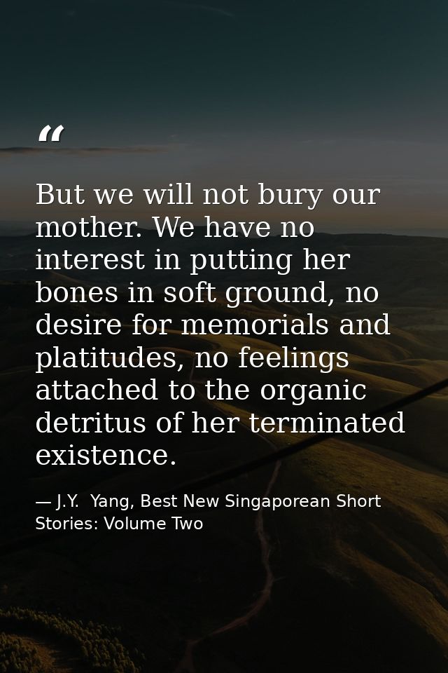 But we will not bury our mother. We have no interest in putting her bones in soft ground, no desire for memorials and pl — J.Y.  Yang, Best New Singaporean Short Stories: Volume Two