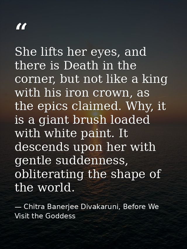She lifts her eyes, and there is Death in the corner, but not like a king with his iron crown, as the epics claimed. Why — Chitra Banerjee Divakaruni, Before We Visit the Goddess