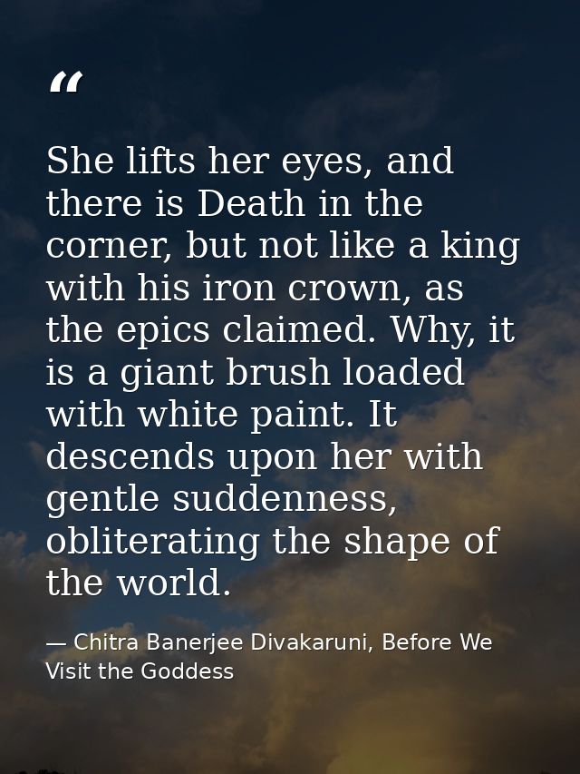 She lifts her eyes, and there is Death in the corner, but not like a king with his iron crown, as the epics claimed. Why — Chitra Banerjee Divakaruni, Before We Visit the Goddess