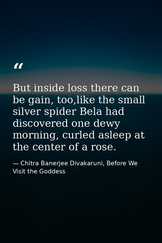But inside loss there can be gain, too,like the small silver spider Bela had discovered one dewy morning, curled asleep  — Chitra Banerjee Divakaruni, Before We Visit the Goddess