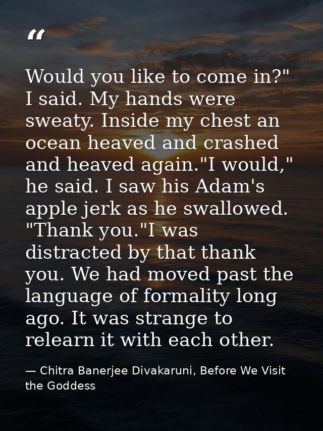 Would you like to come in?" I said. My hands were sweaty. Inside my chest an ocean heaved and crashed and heaved again." — Chitra Banerjee Divakaruni, Before We Visit the Goddess